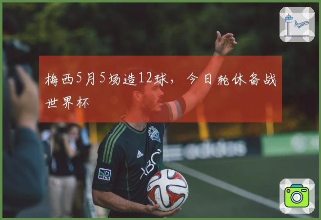 梅西5月5场造12球，今日轮休备战世界杯