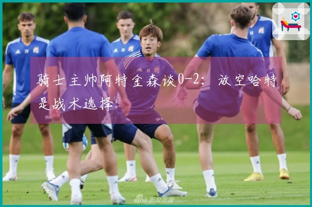 骑士主帅阿特金森谈0-2：放空哈特是战术选择