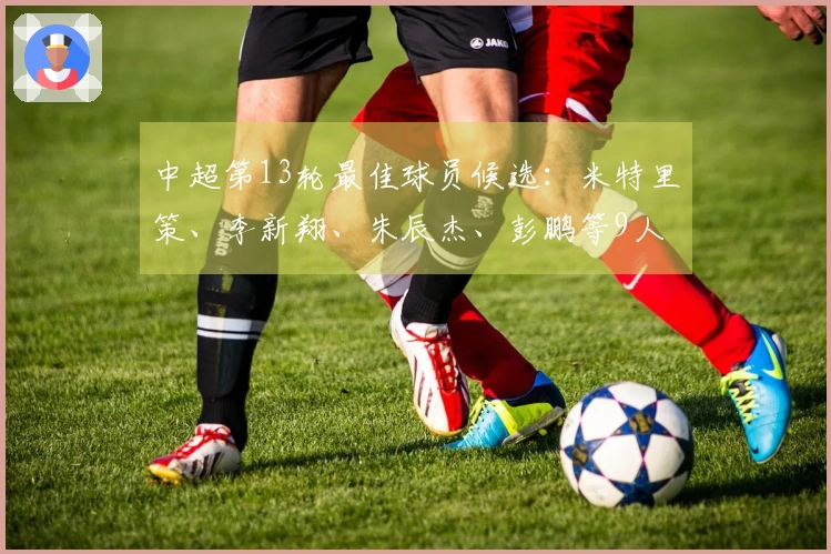 中超第13轮最佳球员候选：米特里策、李新翔、朱辰杰、彭鹏等9人