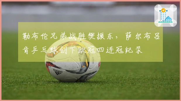 勒布伦兄弟战胜樊振东，萨尔布吕肯乒乓球创下欧冠四连冠纪录